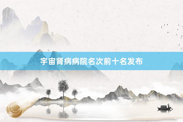 宇宙肾病病院名次前十名发布